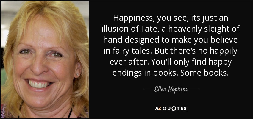 Happiness, you see, its just an illusion of Fate, a heavenly sleight of hand designed to make you believe in fairy tales. But there's no happily ever after. You'll only find happy endings in books. Some books. - Ellen Hopkins