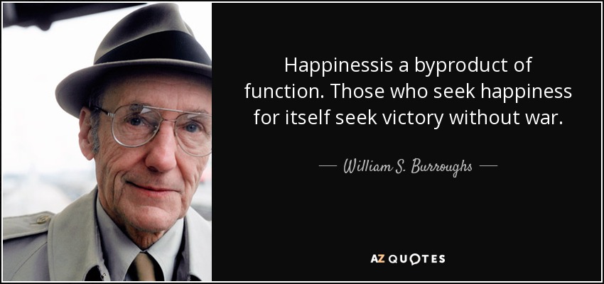 Happinessis a byproduct of function. Those who seek happiness for itself seek victory without war. - William S. Burroughs