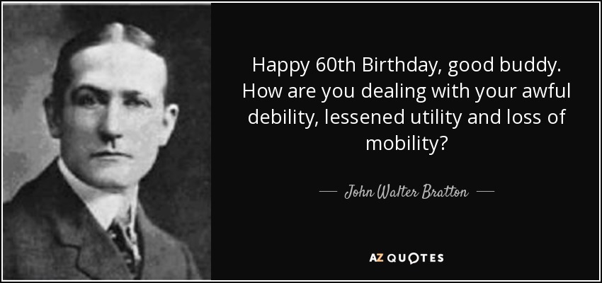 Happy 60th Birthday, good buddy. How are you dealing with your awful debility, lessened utility and loss of mobility? - John Walter Bratton