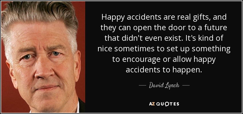 Happy accidents are real gifts, and they can open the door to a future that didn't even exist. It's kind of nice sometimes to set up something to encourage or allow happy accidents to happen. - David Lynch