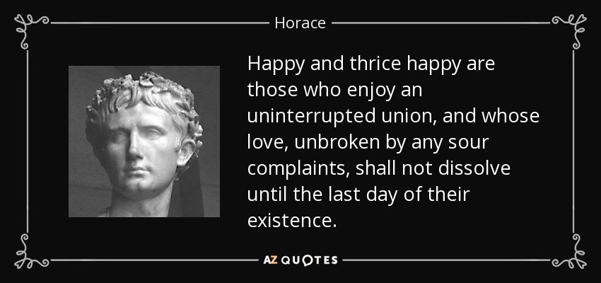 Happy and thrice happy are those who enjoy an uninterrupted union, and whose love, unbroken by any sour complaints, shall not dissolve until the last day of their existence. - Horace