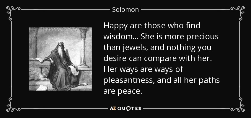 Happy are those who find wisdom... She is more precious than jewels, and nothing you desire can compare with her. Her ways are ways of pleasantness, and all her paths are peace. - Solomon