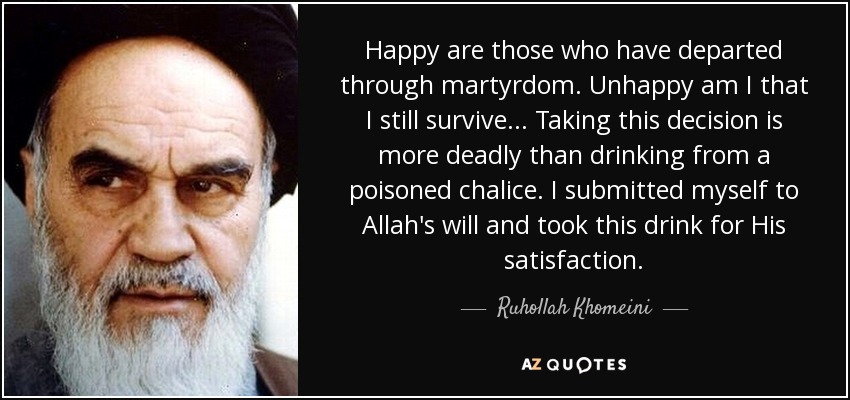 Happy are those who have departed through martyrdom. Unhappy am I that I still survive... Taking this decision is more deadly than drinking from a poisoned chalice. I submitted myself to Allah's will and took this drink for His satisfaction. - Ruhollah Khomeini