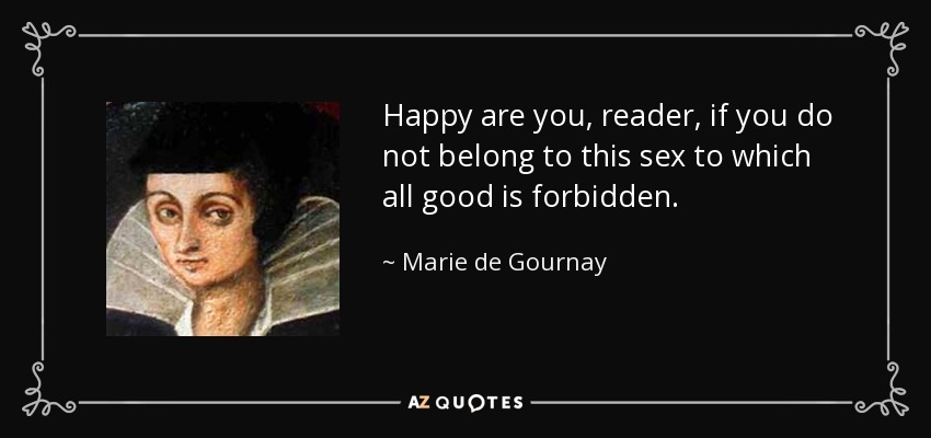 Happy are you, reader, if you do not belong to this sex to which all good is forbidden. - Marie de Gournay