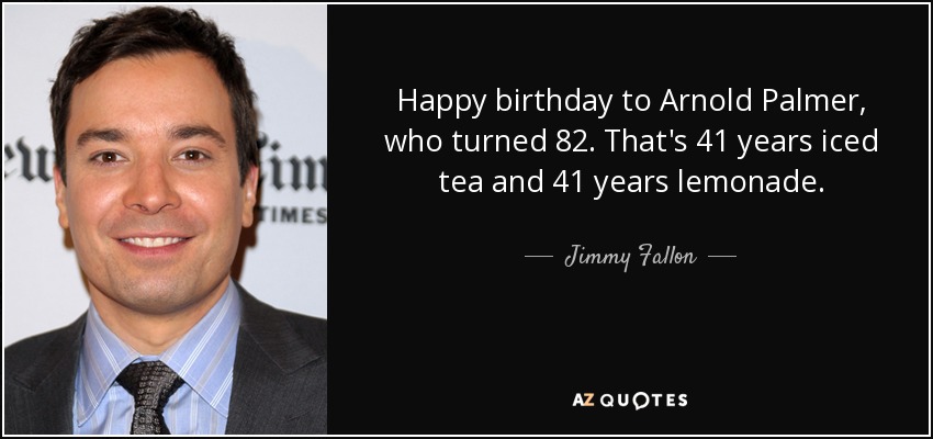 Happy birthday to Arnold Palmer, who turned 82. That's 41 years iced tea and 41 years lemonade. - Jimmy Fallon