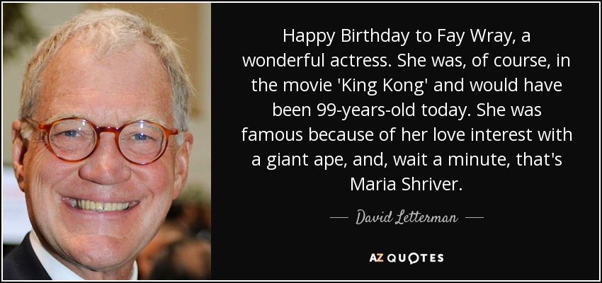 Happy Birthday to Fay Wray, a wonderful actress. She was, of course, in the movie 'King Kong' and would have been 99-years-old today. She was famous because of her love interest with a giant ape, and, wait a minute, that's Maria Shriver. - David Letterman