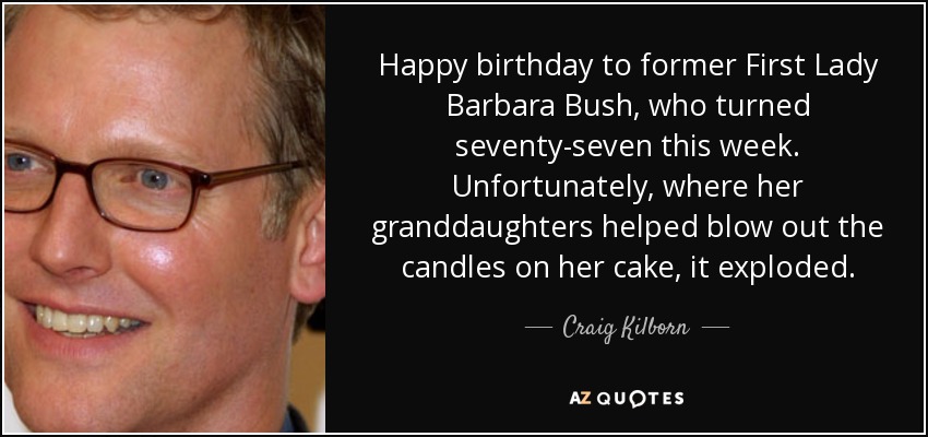 Happy birthday to former First Lady Barbara Bush, who turned seventy-seven this week. Unfortunately, where her granddaughters helped blow out the candles on her cake, it exploded. - Craig Kilborn