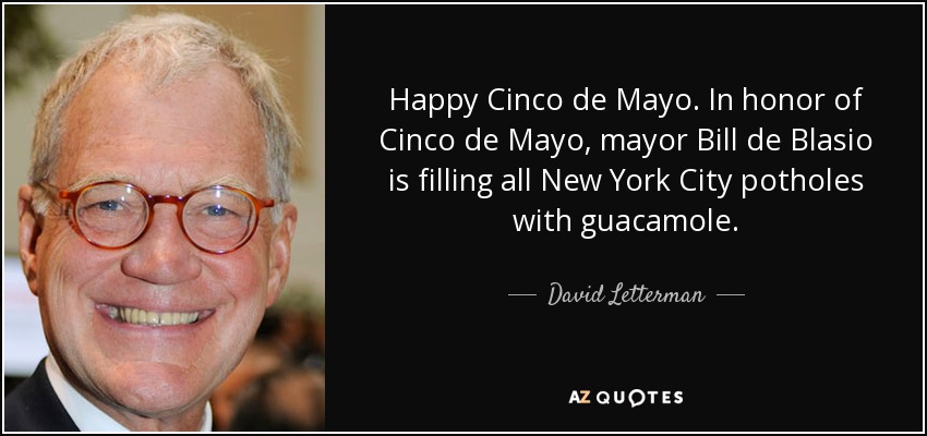 Happy Cinco de Mayo. In honor of Cinco de Mayo, mayor Bill de Blasio is filling all New York City potholes with guacamole. - David Letterman