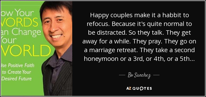 Happy couples make it a habbit to refocus. Because it's quite normal to be distracted. So they talk. They get away for a while. They pray. They go on a marriage retreat. They take a second honeymoon or a 3rd, or 4th, or a 5th... - Bo Sanchez