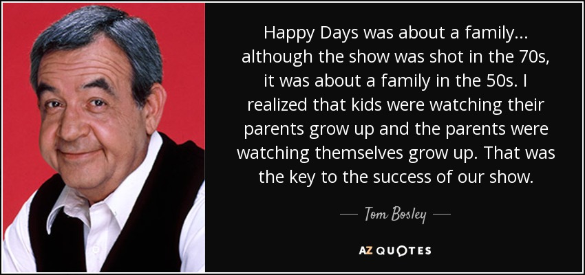 Happy Days was about a family... although the show was shot in the 70s, it was about a family in the 50s. I realized that kids were watching their parents grow up and the parents were watching themselves grow up. That was the key to the success of our show. - Tom Bosley