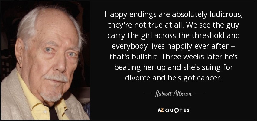 Happy endings are absolutely ludicrous, they're not true at all. We see the guy carry the girl across the threshold and everybody lives happily ever after -- that's bullshit. Three weeks later he's beating her up and she's suing for divorce and he's got cancer. - Robert Altman