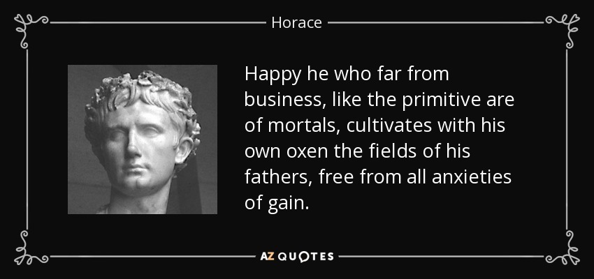 Happy he who far from business, like the primitive are of mortals, cultivates with his own oxen the fields of his fathers, free from all anxieties of gain. - Horace