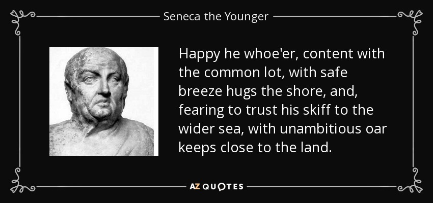 Happy he whoe'er, content with the common lot, with safe breeze hugs the shore, and, fearing to trust his skiff to the wider sea, with unambitious oar keeps close to the land. - Seneca the Younger