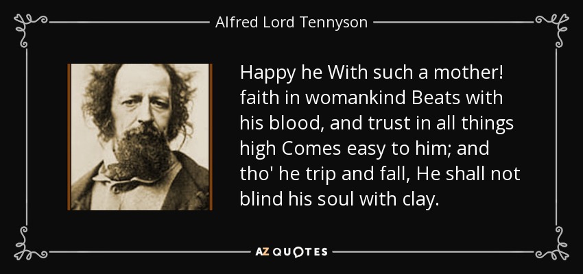 Happy he With such a mother! faith in womankind Beats with his blood, and trust in all things high Comes easy to him; and tho' he trip and fall, He shall not blind his soul with clay. - Alfred Lord Tennyson