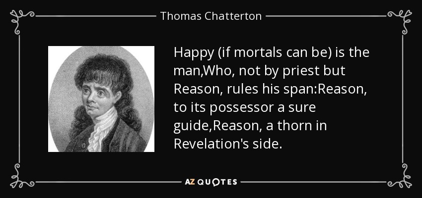 Happy (if mortals can be) is the man,Who, not by priest but Reason, rules his span:Reason, to its possessor a sure guide,Reason, a thorn in Revelation's side. - Thomas Chatterton