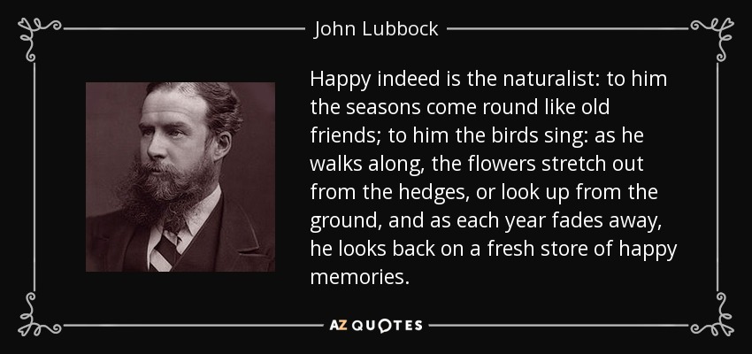 Happy indeed is the naturalist: to him the seasons come round like old friends; to him the birds sing: as he walks along, the flowers stretch out from the hedges, or look up from the ground, and as each year fades away, he looks back on a fresh store of happy memories. - John Lubbock
