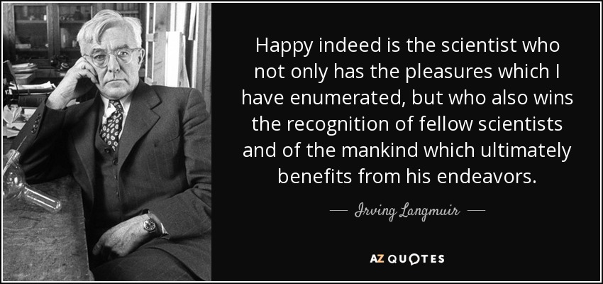Happy indeed is the scientist who not only has the pleasures which I have enumerated, but who also wins the recognition of fellow scientists and of the mankind which ultimately benefits from his endeavors. - Irving Langmuir