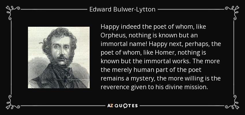 Happy indeed the poet of whom, like Orpheus, nothing is known but an immortal name! Happy next, perhaps, the poet of whom, like Homer, nothing is known but the immortal works. The more the merely human part of the poet remains a mystery, the more willing is the reverence given to his divine mission. - Edward Bulwer-Lytton, 1st Baron Lytton