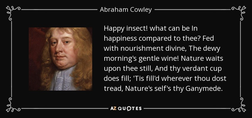 Happy insect! what can be In happiness compared to thee? Fed with nourishment divine, The dewy morning's gentle wine! Nature waits upon thee still, And thy verdant cup does fill; 'Tis fill'd wherever thou dost tread, Nature's self's thy Ganymede. - Abraham Cowley