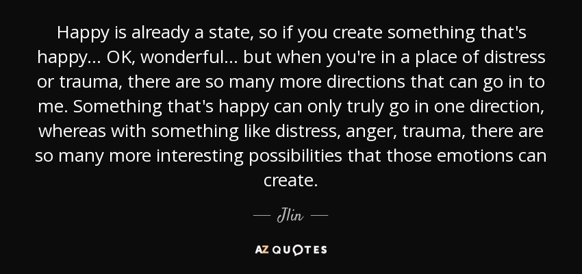 Happy is already a state, so if you create something that's happy... OK, wonderful... but when you're in a place of distress or trauma, there are so many more directions that can go in to me. Something that's happy can only truly go in one direction, whereas with something like distress, anger, trauma, there are so many more interesting possibilities that those emotions can create. - Jlin