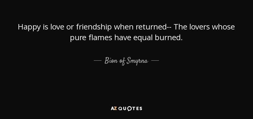 Happy is love or friendship when returned-- The lovers whose pure flames have equal burned. - Bion of Smyrna