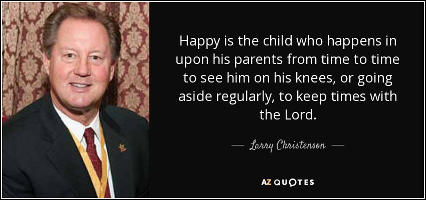 Happy is the child who happens in upon his parents from time to time to see him on his knees, or going aside regularly, to keep times with the Lord. - Larry Christenson