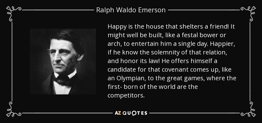 Happy is the house that shelters a friend! It might well be built, like a festal bower or arch, to entertain him a single day. Happier, if he know the solemnity of that relation, and honor its law! He offers himself a candidate for that covenant comes up, like an Olympian, to the great games, where the first- born of the world are the competitors. - Ralph Waldo Emerson