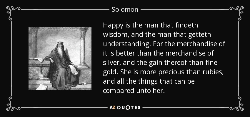 Happy is the man that findeth wisdom, and the man that getteth understanding. For the merchandise of it is better than the merchandise of silver, and the gain thereof than fine gold. She is more precious than rubies, and all the things that can be compared unto her. - Solomon