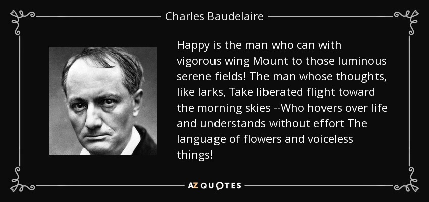 Happy is the man who can with vigorous wing Mount to those luminous serene fields! The man whose thoughts, like larks, Take liberated flight toward the morning skies --Who hovers over life and understands without effort The language of flowers and voiceless things! - Charles Baudelaire