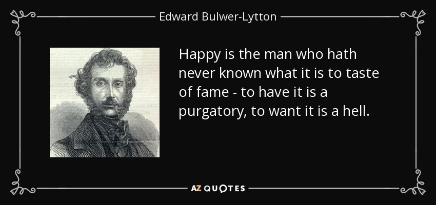 Happy is the man who hath never known what it is to taste of fame - to have it is a purgatory, to want it is a hell. - Edward Bulwer-Lytton, 1st Baron Lytton