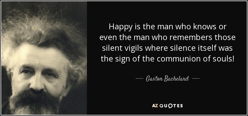 Happy is the man who knows or even the man who remembers those silent vigils where silence itself was the sign of the communion of souls! - Gaston Bachelard
