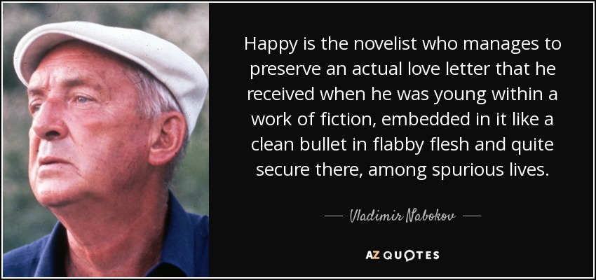 Happy is the novelist who manages to preserve an actual love letter that he received when he was young within a work of fiction, embedded in it like a clean bullet in flabby flesh and quite secure there, among spurious lives. - Vladimir Nabokov