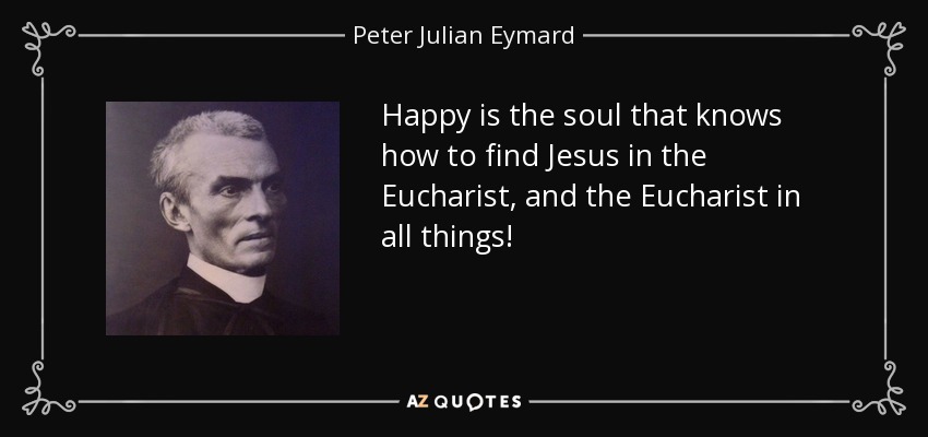 Happy is the soul that knows how to find Jesus in the Eucharist, and the Eucharist in all things! - Peter Julian Eymard