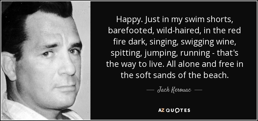 Happy. Just in my swim shorts, barefooted, wild-haired, in the red fire dark, singing, swigging wine, spitting, jumping, running - that's the way to live. All alone and free in the soft sands of the beach. - Jack Kerouac