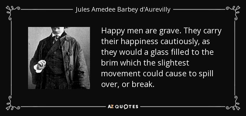 Happy men are grave. They carry their happiness cautiously, as they would a glass filled to the brim which the slightest movement could cause to spill over, or break. - Jules Amedee Barbey d'Aurevilly