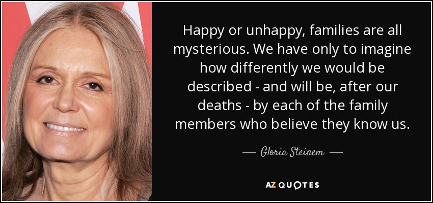 Happy or unhappy, families are all mysterious. We have only to imagine how differently we would be described - and will be, after our deaths - by each of the family members who believe they know us. - Gloria Steinem