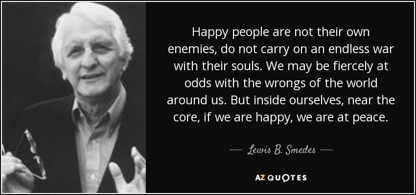 Happy people are not their own enemies, do not carry on an endless war with their souls. We may be fiercely at odds with the wrongs of the world around us. But inside ourselves, near the core, if we are happy, we are at peace. - Lewis B. Smedes