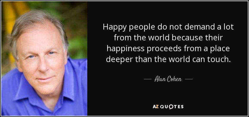 Happy people do not demand a lot from the world because their happiness proceeds from a place deeper than the world can touch. - Alan Cohen