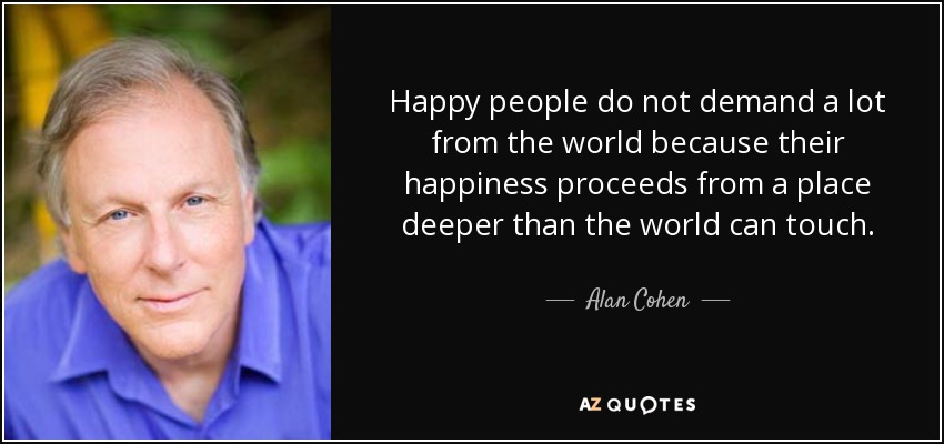 Happy people do not demand a lot from the world because their happiness proceeds from a place deeper than the world can touch. - Alan Cohen