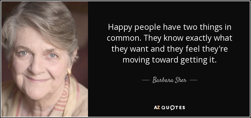 Happy people have two things in common. They know exactly what they want and they feel they're moving toward getting it. - Barbara Sher