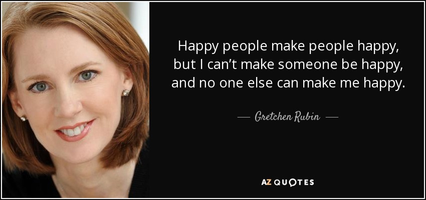 Happy people make people happy, but I can’t make someone be happy, and no one else can make me happy. - Gretchen Rubin