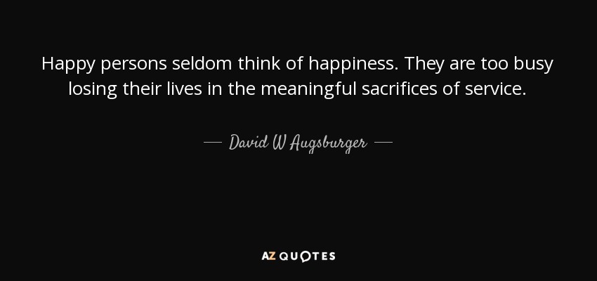 Happy persons seldom think of happiness. They are too busy losing their lives in the meaningful sacrifices of service. - David W Augsburger