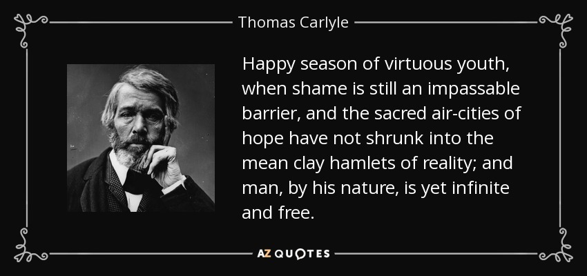 Happy season of virtuous youth, when shame is still an impassable barrier, and the sacred air-cities of hope have not shrunk into the mean clay hamlets of reality; and man, by his nature, is yet infinite and free. - Thomas Carlyle