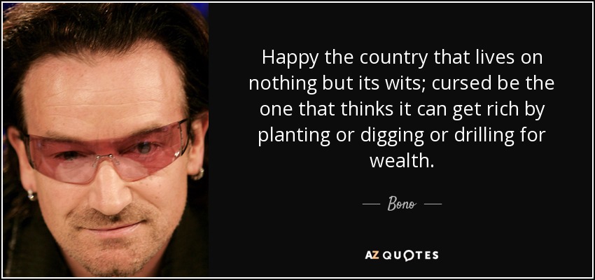 Happy the country that lives on nothing but its wits; cursed be the one that thinks it can get rich by planting or digging or drilling for wealth. - Bono