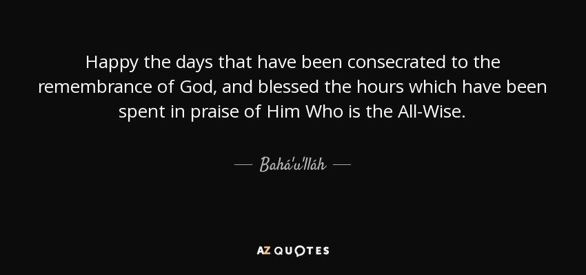 Happy the days that have been consecrated to the remembrance of God, and blessed the hours which have been spent in praise of Him Who is the All-Wise. - Bahá'u'lláh