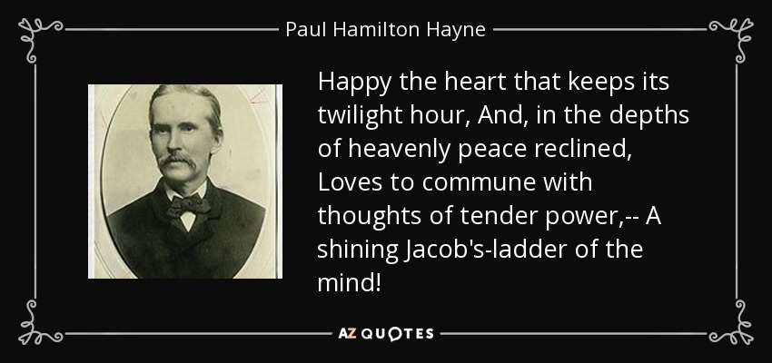 Happy the heart that keeps its twilight hour, And, in the depths of heavenly peace reclined, Loves to commune with thoughts of tender power,-- A shining Jacob's-ladder of the mind! - Paul Hamilton Hayne