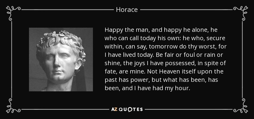 Happy the man, and happy he alone, he who can call today his own: he who, secure within, can say, tomorrow do thy worst, for I have lived today. Be fair or foul or rain or shine, the joys I have possessed, in spite of fate, are mine. Not Heaven itself upon the past has power, but what has been, has been, and I have had my hour. - Horace