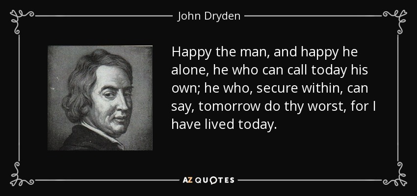 Happy the man, and happy he alone, he who can call today his own; he who, secure within, can say, tomorrow do thy worst, for I have lived today. - John Dryden