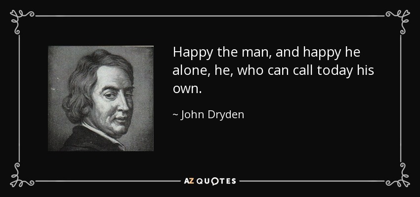 Happy the man, and happy he alone, he, who can call today his own. - John Dryden