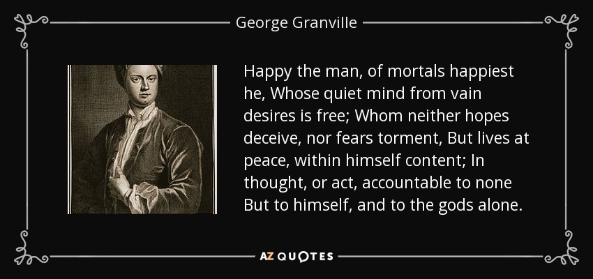 Happy the man, of mortals happiest he, Whose quiet mind from vain desires is free; Whom neither hopes deceive, nor fears torment, But lives at peace, within himself content; In thought, or act, accountable to none But to himself, and to the gods alone. - George Granville, 1st Baron Lansdowne